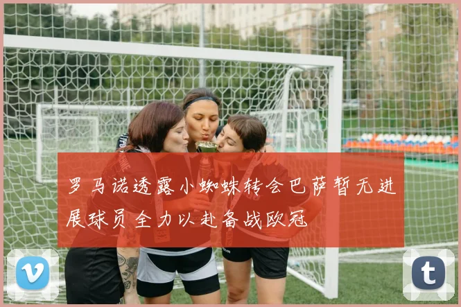 罗马诺透露小蜘蛛转会巴萨暂无进展球员全力以赴备战欧冠