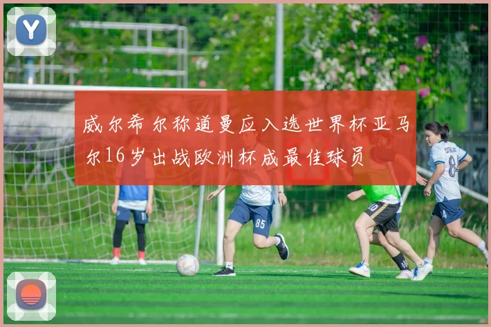 威尔希尔称道曼应入选世界杯亚马尔16岁出战欧洲杯成最佳球员
