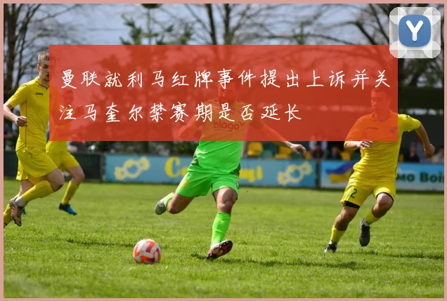曼联就利马红牌事件提出上诉并关注马奎尔禁赛期是否延长