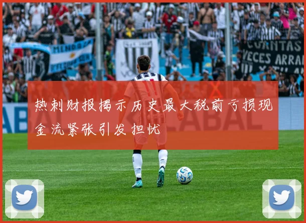 热刺财报揭示历史最大税前亏损现金流紧张引发担忧