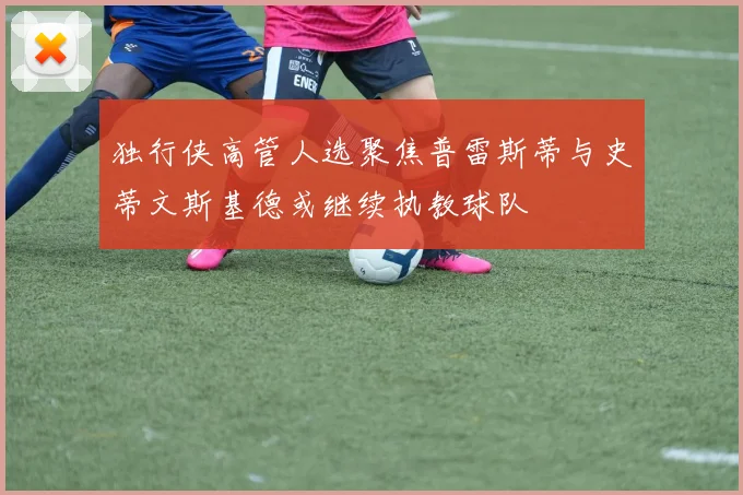 独行侠高管人选聚焦普雷斯蒂与史蒂文斯基德或继续执教球队