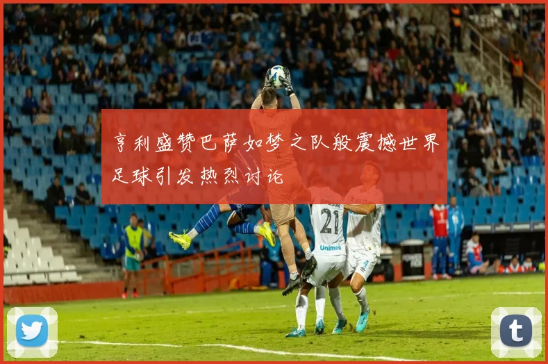 亨利盛赞巴萨如梦之队般震撼世界足球引发热烈讨论