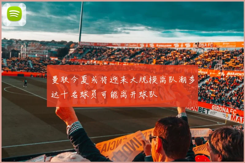 曼联今夏或将迎来大规模离队潮多达十名球员可能离开球队