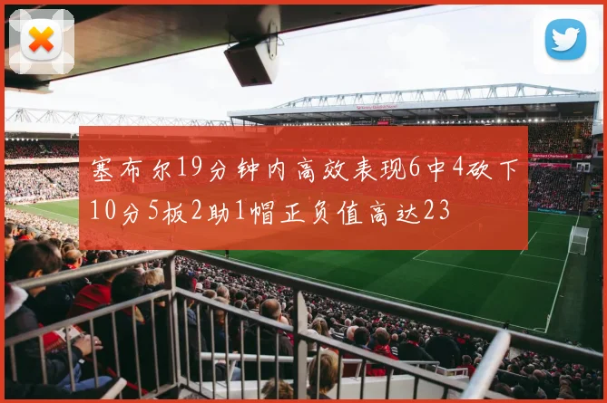 塞布尔19分钟内高效表现6中4砍下10分5板2助1帽正负值高达23