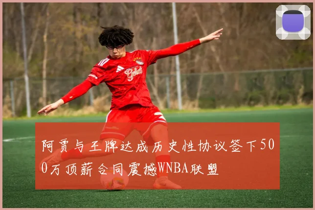 阿贾与王牌达成历史性协议签下500万顶薪合同震撼WNBA联盟