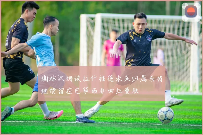 谢林汉姆谈拉什福德未来归属或将继续留在巴萨而非回归曼联