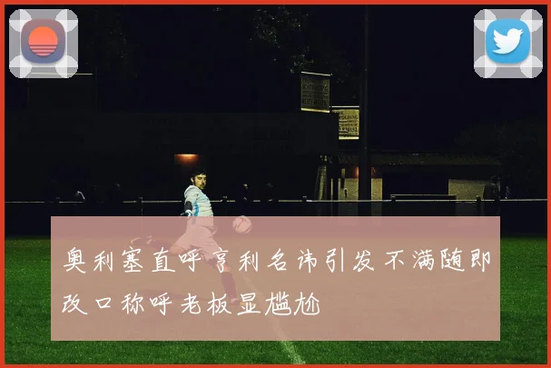 奥利塞直呼亨利名讳引发不满随即改口称呼老板显尴尬