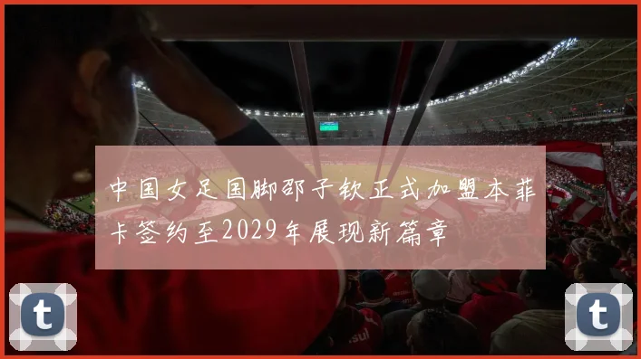 中国女足国脚邵子钦正式加盟本菲卡签约至2029年展现新篇章