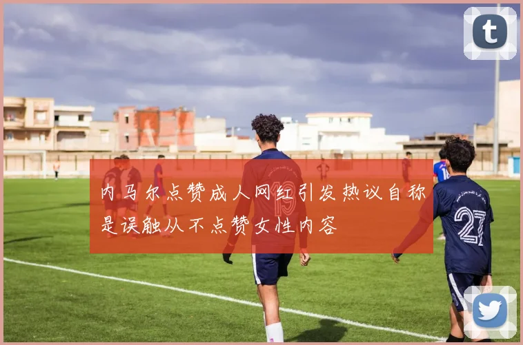 内马尔点赞成人网红引发热议自称是误触从不点赞女性内容