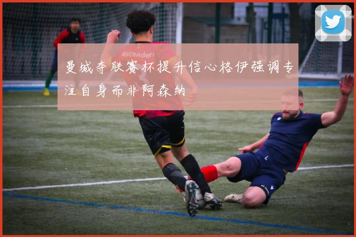 曼城夺联赛杯提升信心格伊强调专注自身而非阿森纳